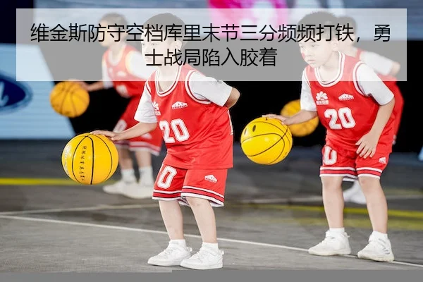 维金斯防守空档库里末节三分频频打铁，勇士战局陷入胶着